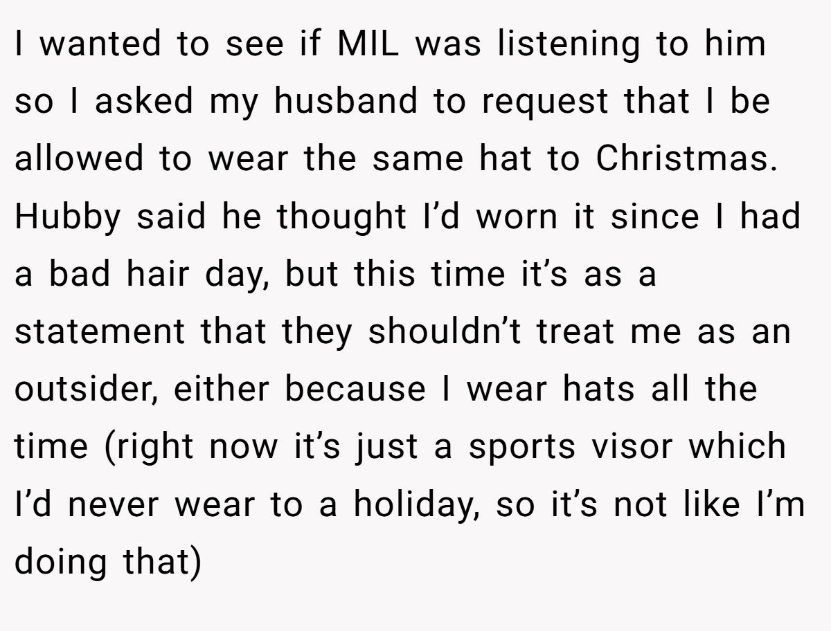 I wanted to see if MIL was listening to him so I asked my husband to request that I be allowed to wear the same hat to Christmas. Hubby said he thought I’d worn it since I had a bad hair day, but this time it’s as a statement that they shouldn’t treat me as an outsider, either because I wear hats all the time (right now it’s just a sports visor which I’d never wear to a holiday, so it’s not like I’m doing that)
