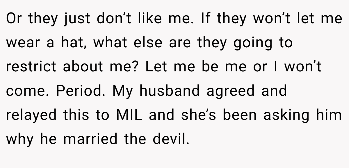 Or they just don’t like me. If they won’t let me wear a hat, what else are they going to restrict about me? Let me be me or I won’t come. Period. My husband agreed and relayed this to MIL and she’s been asking him why he married the devil.