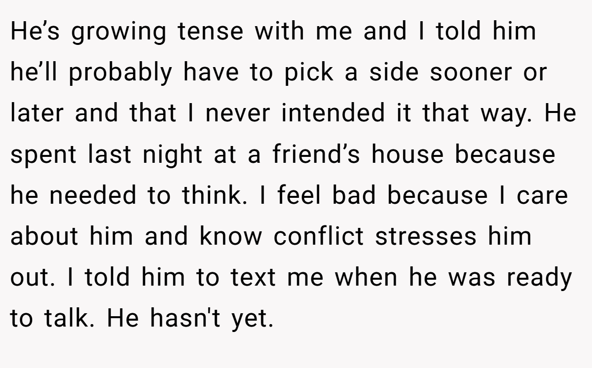He’s growing tense with me and I told him he’ll probably have to pick a side sooner or later and that I never intended it that way. He spent last night at a friend’s house because he needed to think. I feel bad because I care about him and know conflict stresses him out. I told him to text me when he was ready to talk. He hasn't yet.
