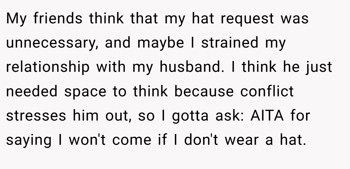 My friends think that my hat request was unnecessary, and maybe I strained my relationship with my husband. I think he just needed space to think because conflict stresses him out, so I gotta ask: AITA for saying I won't come if I don't wear a hat.