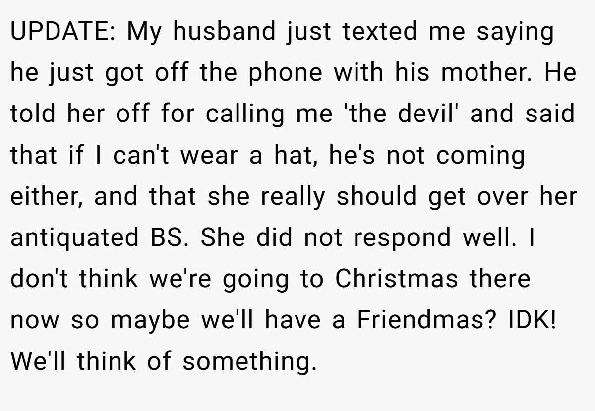 UPDATE: My husband just texted me saying he just got off the phone with his mother. He told her off for calling me 'the devil' and said that if I can't wear a hat, he's not coming either, and that she really should get over her antiquated BS. She did not respond well. I don't think we're going to Christmas there now so maybe we'll have a Friendmas? IDK! We'll think of something.