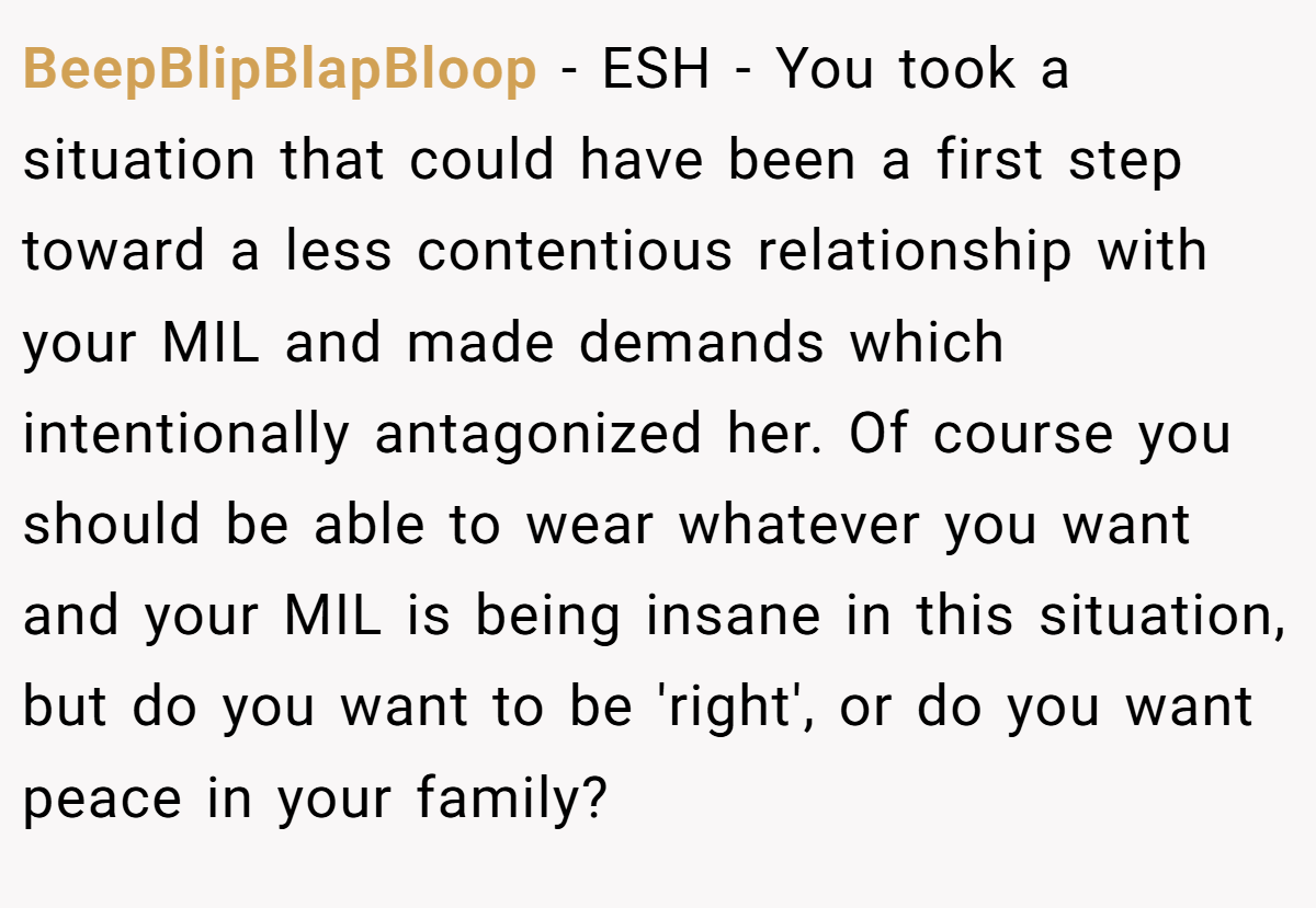BeepBlipBlapBloop − ESH - You took a situation that could have been a first step toward a less contentious relationship with your MIL and made demands which intentionally antagonized her. Of course you should be able to wear whatever you want and your MIL is being insane in this situation, but do you want to be 'right', or do you want peace in your family?