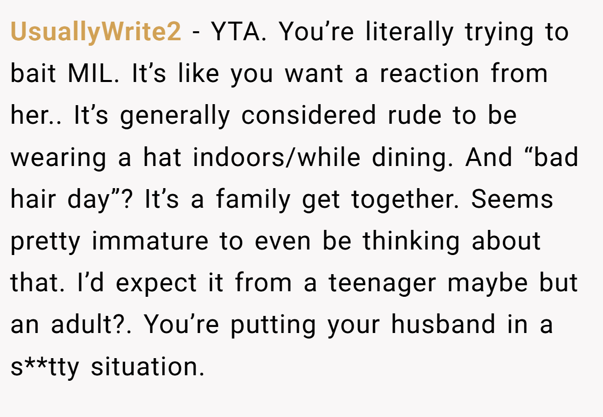 UsuallyWrite2 − YTA. You’re literally trying to bait MIL. It’s like you want a reaction from her.. It’s generally considered rude to be wearing a hat indoors/while dining. And “bad hair day”? It’s a family get together. Seems pretty immature to even be thinking about that. I’d expect it from a teenager maybe but an adult?. You’re putting your husband in a s**tty situation.