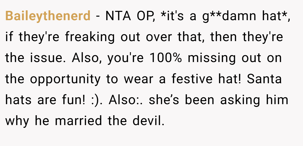 Baileythenerd − NTA OP, *it's a g**damn hat*, if they're freaking out over that, then they're the issue. Also, you're 100% missing out on the opportunity to wear a festive hat! Santa hats are fun! :). Also:. she’s been asking him why he married the devil.