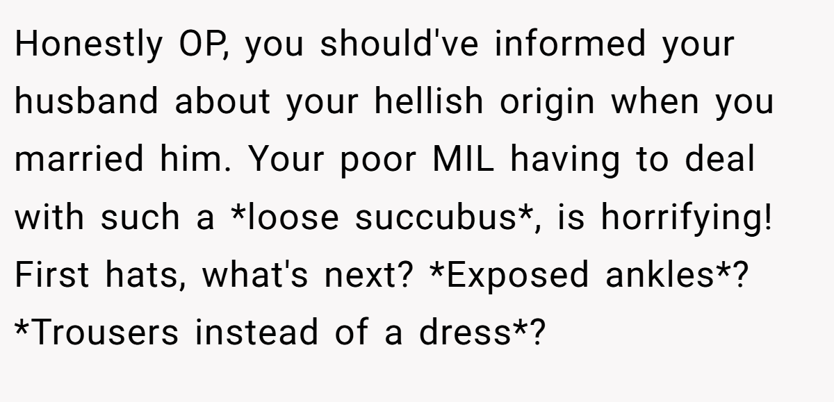 Honestly OP, you should've informed your husband about your hellish origin when you married him. Your poor MIL having to deal with such a *loose succubus*, is horrifying! First hats, what's next? *Exposed ankles*? *Trousers instead of a dress*?
