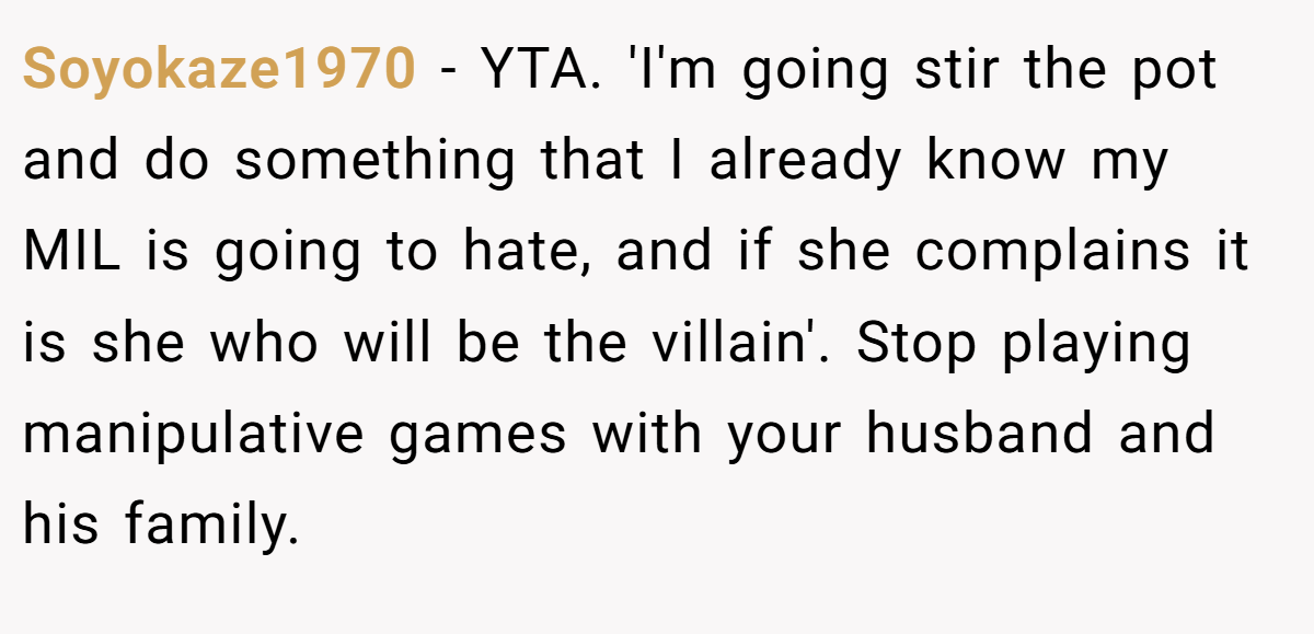 Soyokaze1970 − YTA. 'I'm going stir the pot and do something that I already know my MIL is going to hate, and if she complains it is she who will be the villain'. Stop playing manipulative games with your husband and his family.