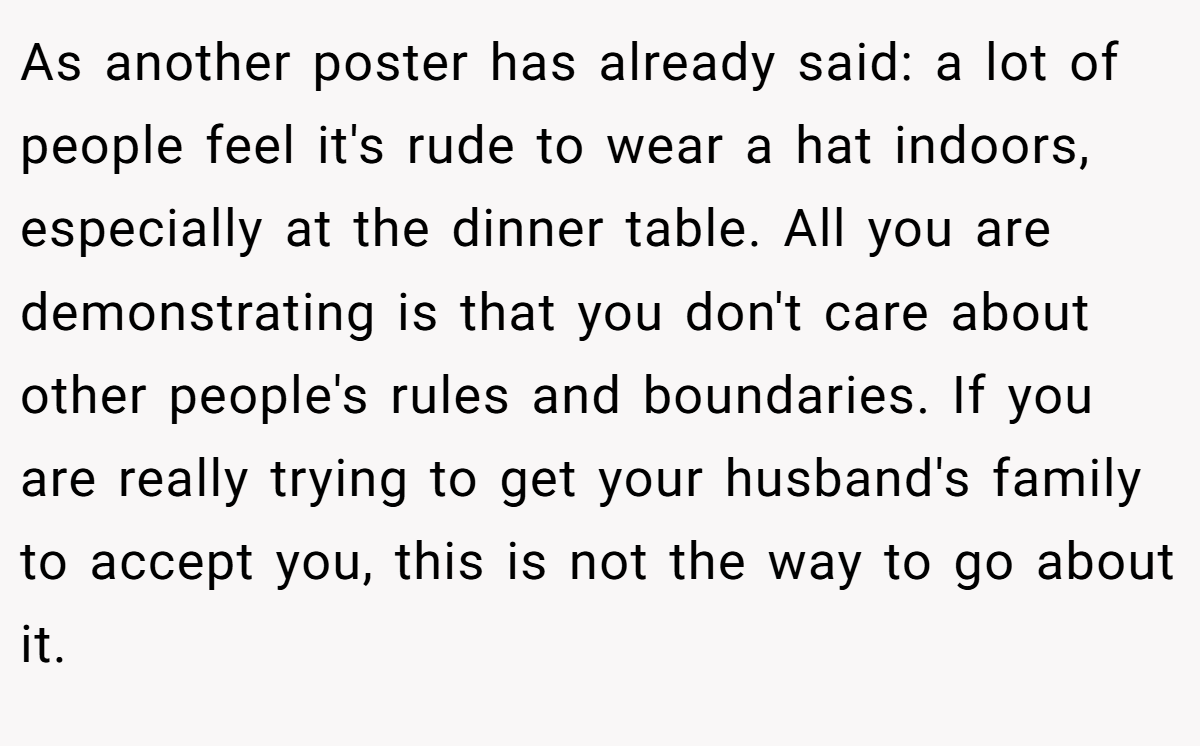 As another poster has already said: a lot of people feel it's rude to wear a hat indoors, especially at the dinner table. All you are demonstrating is that you don't care about other people's rules and boundaries. If you are really trying to get your husband's family to accept you, this is not the way to go about it.