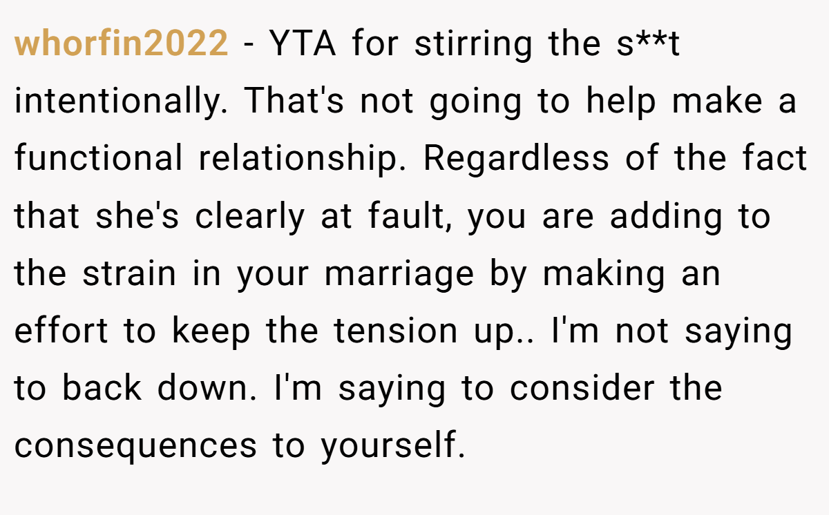 whorfin2022 − YTA for stirring the s**t intentionally. That's not going to help make a functional relationship. Regardless of the fact that she's clearly at fault, you are adding to the strain in your marriage by making an effort to keep the tension up.. I'm not saying to back down. I'm saying to consider the consequences to yourself.