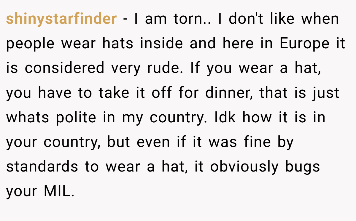 shinystarfinder − I am torn.. I don't like when people wear hats inside and here in Europe it is considered very rude. If you wear a hat, you have to take it off for dinner, that is just whats polite in my country. Idk how it is in your country, but even if it was fine by standards to wear a hat, it obviously bugs your MIL.