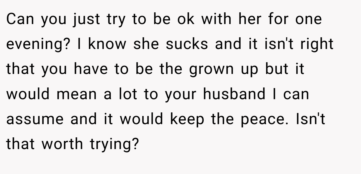 Can you just try to be ok with her for one evening? I know she sucks and it isn't right that you have to be the grown up but it would mean a lot to your husband I can assume and it would keep the peace. Isn't that worth trying?