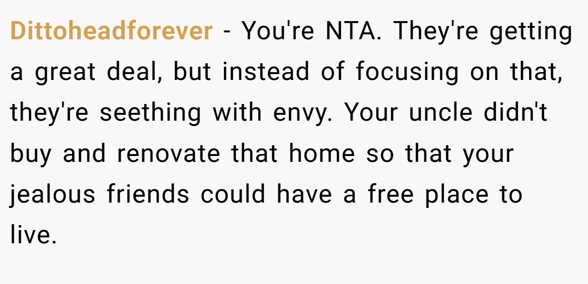 Dittoheadforever − You're NTA. They're getting a great deal, but instead of focusing on that, they're seething with envy. Your uncle didn't buy and renovate that home so that your jealous friends could have a free place to live.