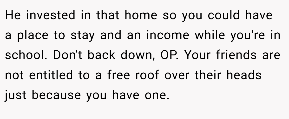 He invested in that home so you could have a place to stay and an income while you're in school. Don't back down, OP. Your friends are not entitled to a free roof over their heads just because you have one.