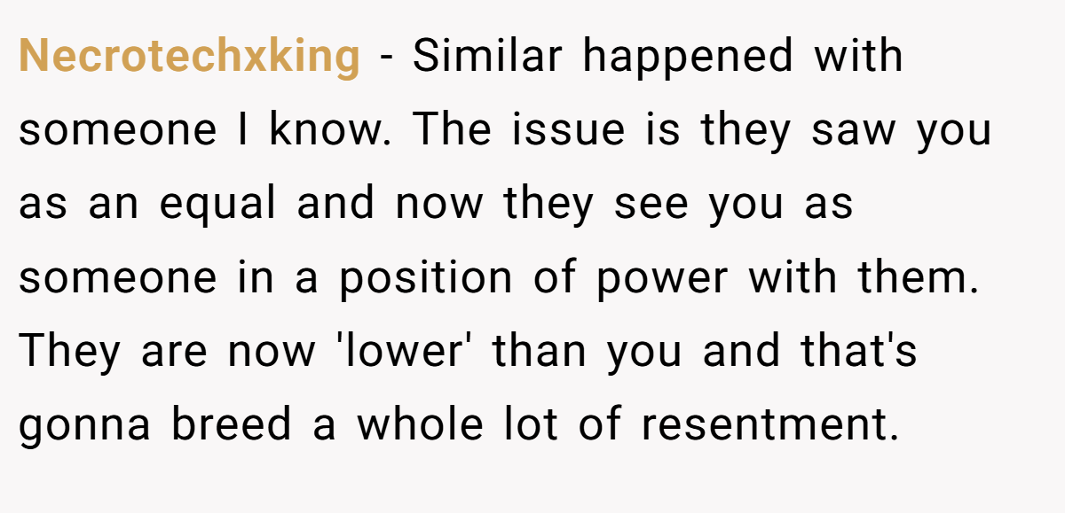 Necrotechxking − Similar happened with someone I know. The issue is they saw you as an equal and now they see you as someone in a position of power with them. They are now 'lower' than you and that's gonna breed a whole lot of resentment.