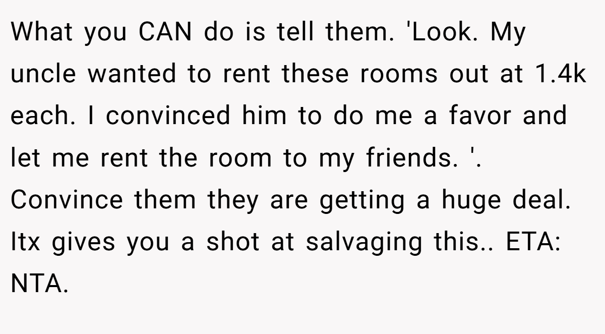 What you CAN do is tell them. 'Look. My uncle wanted to rent these rooms out at 1.4k each. I convinced him to do me a favor and let me rent the room to my friends. '. Convince them they are getting a huge deal. Itx gives you a shot at salvaging this.. ETA: NTA.