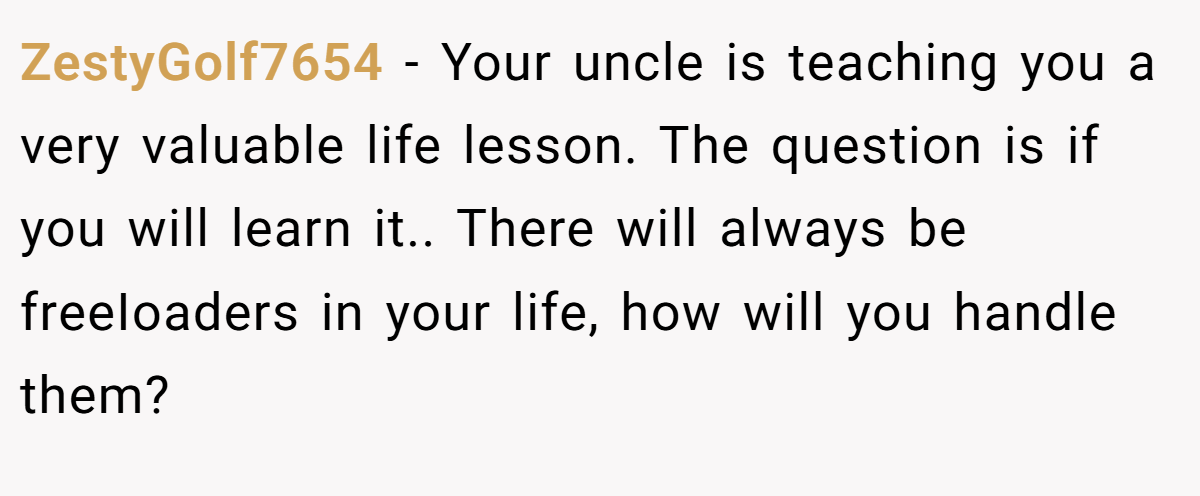 ZestyGolf7654 − Your uncle is teaching you a very valuable life lesson. The question is if you will learn it.. There will always be freeIoaders in your life, how will you handle them?