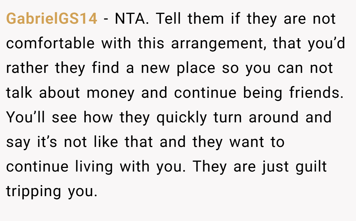 GabrielGS14 − NTA. Tell them if they are not comfortable with this arrangement, that you’d rather they find a new place so you can not talk about money and continue being friends. You’ll see how they quickly turn around and say it’s not like that and they want to continue living with you. They are just guilt tripping you.