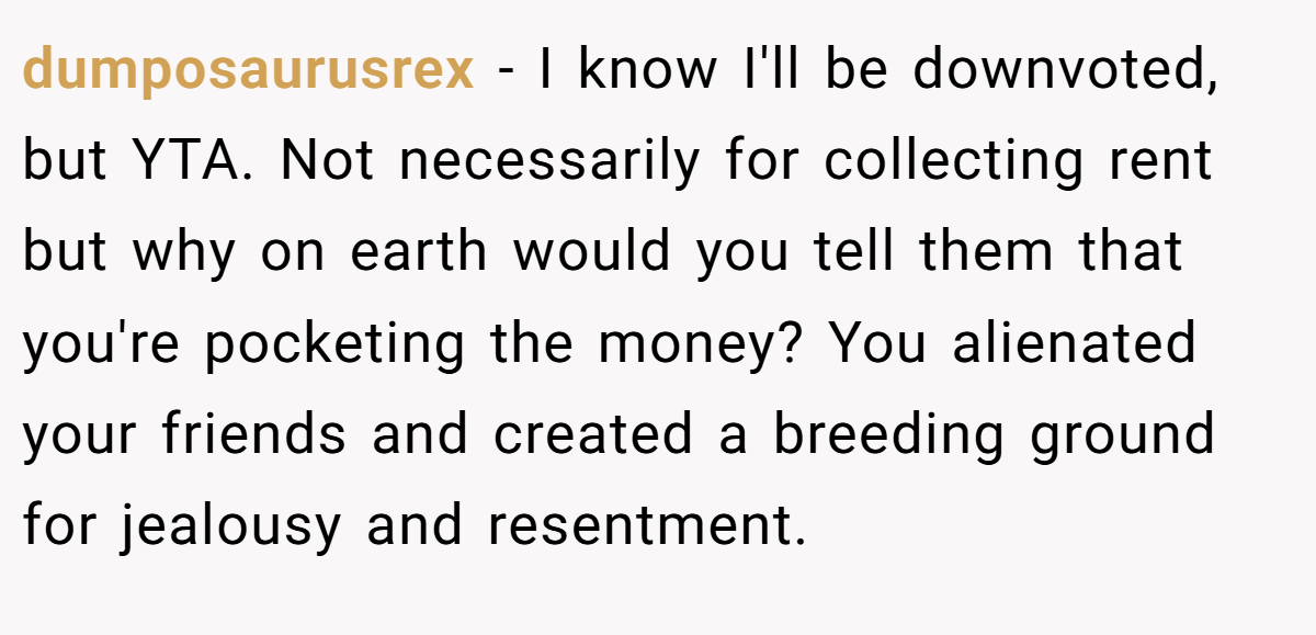 dumposaurusrex − I know I'll be downvoted, but YTA. Not necessarily for collecting rent but why on earth would you tell them that you're pocketing the money? You alienated your friends and created a breeding ground for jealousy and resentment.