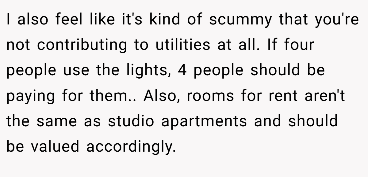 I also feel like it's kind of scummy that you're not contributing to utilities at all. If four people use the lights, 4 people should be paying for them.. Also, rooms for rent aren't the same as studio apartments and should be valued accordingly.