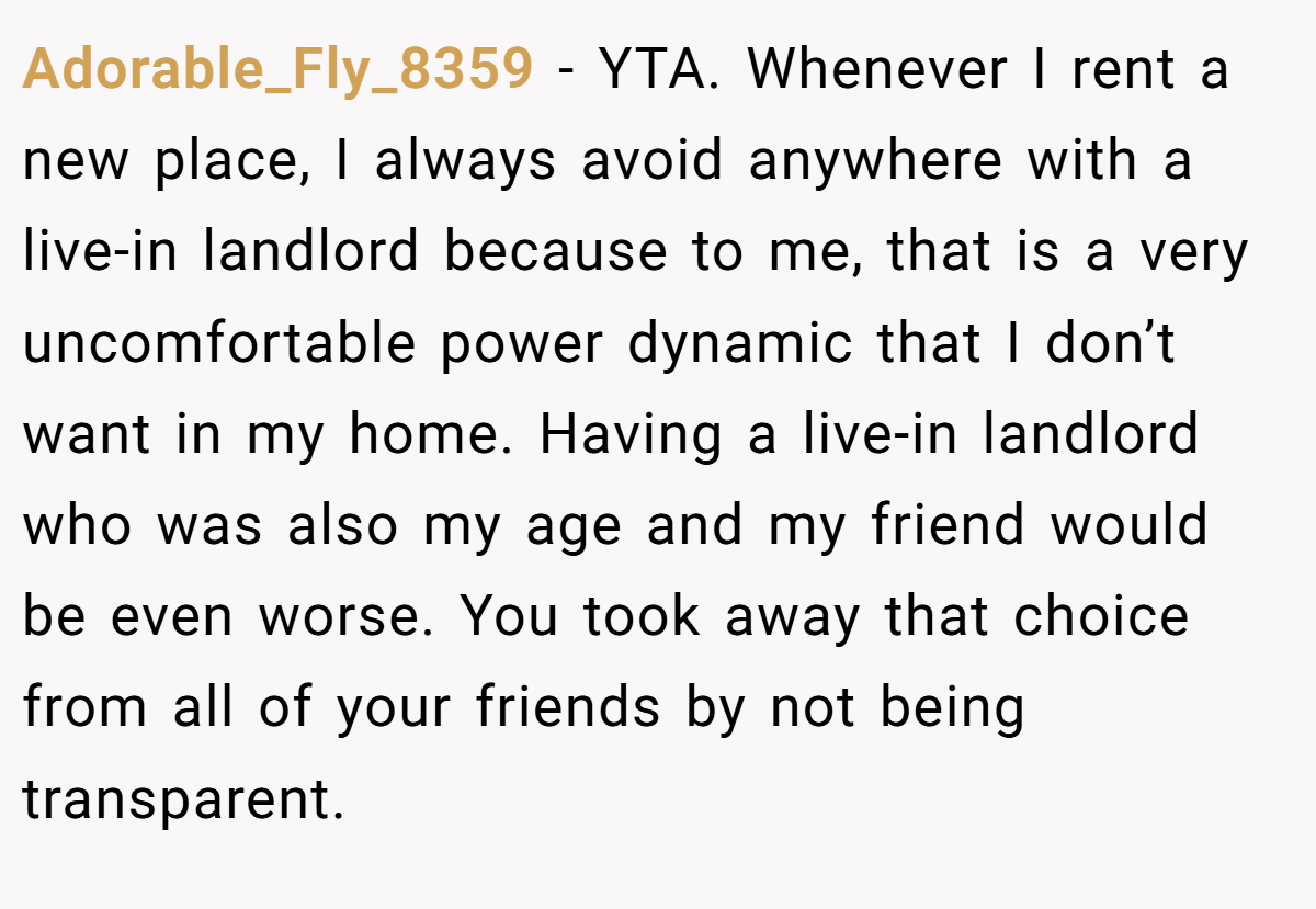 Adorable_Fly_8359 − YTA. Whenever I rent a new place, I always avoid anywhere with a live-in landlord because to me, that is a very uncomfortable power dynamic that I don’t want in my home. Having a live-in landlord who was also my age and my friend would be even worse. You took away that choice from all of your friends by not being transparent.
