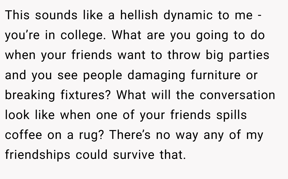 This sounds like a hellish dynamic to me - you’re in college. What are you going to do when your friends want to throw big parties and you see people damaging furniture or breaking fixtures? What will the conversation look like when one of your friends spills coffee on a rug? There’s no way any of my friendships could survive that.