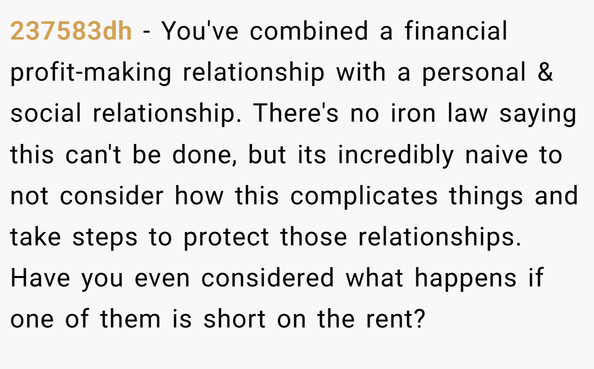 237583dh − You've combined a financial profit-making relationship with a personal & social relationship. There's no iron law saying this can't be done, but its incredibly naive to not consider how this complicates things and take steps to protect those relationships. Have you even considered what happens if one of them is short on the rent?