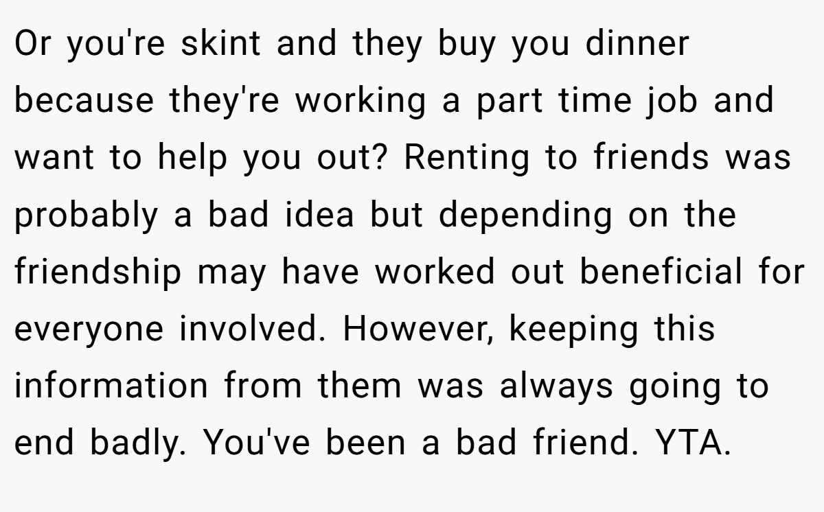 Or you're skint and they buy you dinner because they're working a part time job and want to help you out? Renting to friends was probably a bad idea but depending on the friendship may have worked out beneficial for everyone involved. However, keeping this information from them was always going to end badly. You've been a bad friend. YTA.