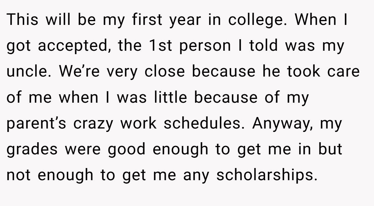 This will be my first year in college. When I got accepted, the 1st person I told was my uncle. We’re very close because he took care of me when I was little because of my parent’s crazy work schedules. Anyway, my grades were good enough to get me in but not enough to get me any scholarships.