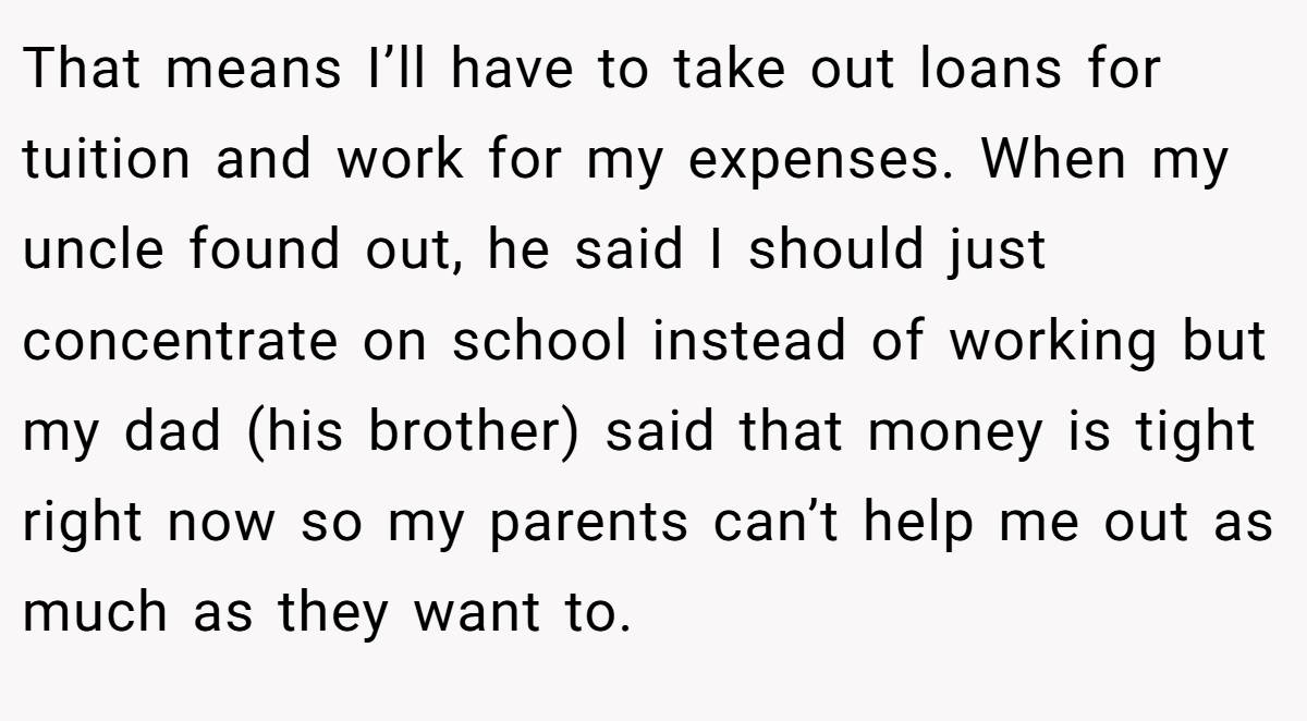 That means I’ll have to take out loans for tuition and work for my expenses. When my uncle found out, he said I should just concentrate on school instead of working but my dad (his brother) said that money is tight right now so my parents can’t help me out as much as they want to.