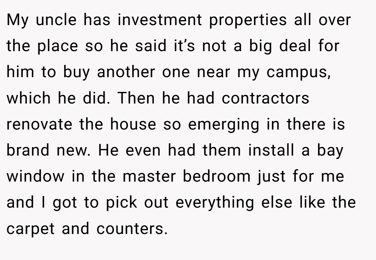 My uncle has investment properties all over the place so he said it’s not a big deal for him to buy another one near my campus, which he did. Then he had contractors renovate the house so emerging in there is brand new. He even had them install a bay window in the master bedroom just for me and I got to pick out everything else like the carpet and counters.
