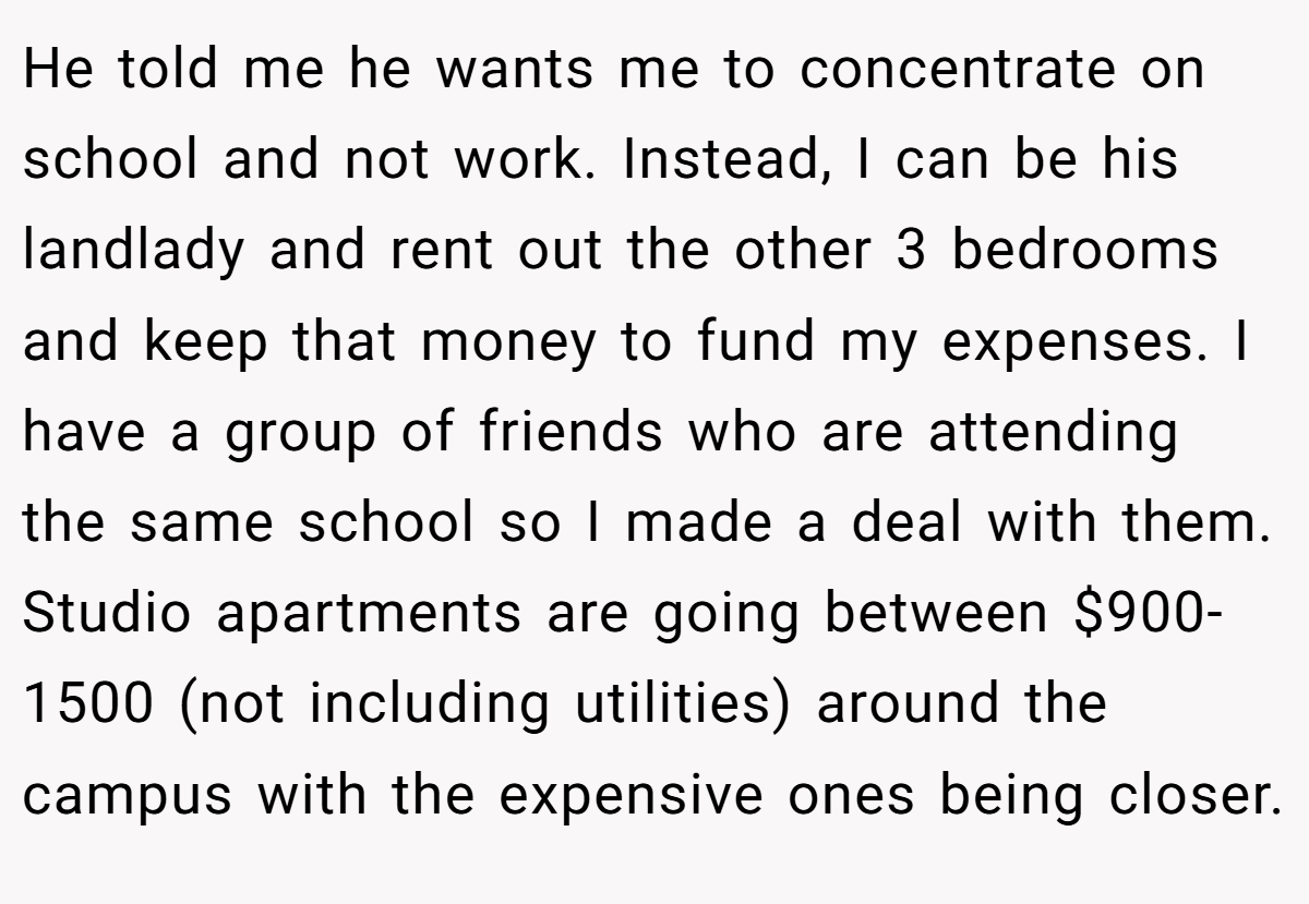 He told me he wants me to concentrate on school and not work. Instead, I can be his landlady and rent out the other 3 bedrooms and keep that money to fund my expenses. I have a group of friends who are attending the same school so I made a deal with them. Studio apartments are going between $900-1500 (not including utilities) around the campus with the expensive ones being closer.
