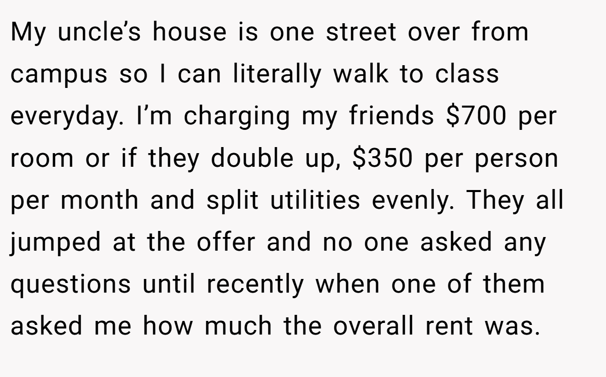 My uncle’s house is one street over from campus so I can literally walk to class everyday. I’m charging my friends $700 per room or if they double up, $350 per person per month and split utilities evenly. They all jumped at the offer and no one asked any questions until recently when one of them asked me how much the overall rent was.