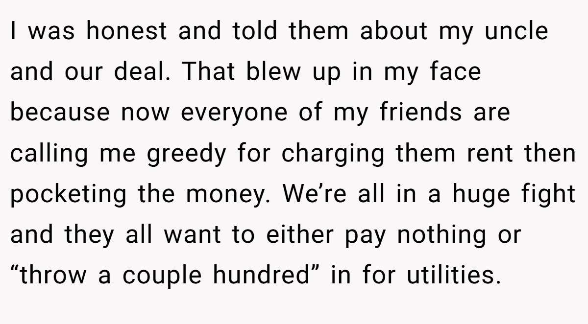 I was honest and told them about my uncle and our deal. That blew up in my face because now everyone of my friends are calling me greedy for charging them rent then pocketing the money. We’re all in a huge fight and they all want to either pay nothing or “throw a couple hundred” in for utilities.