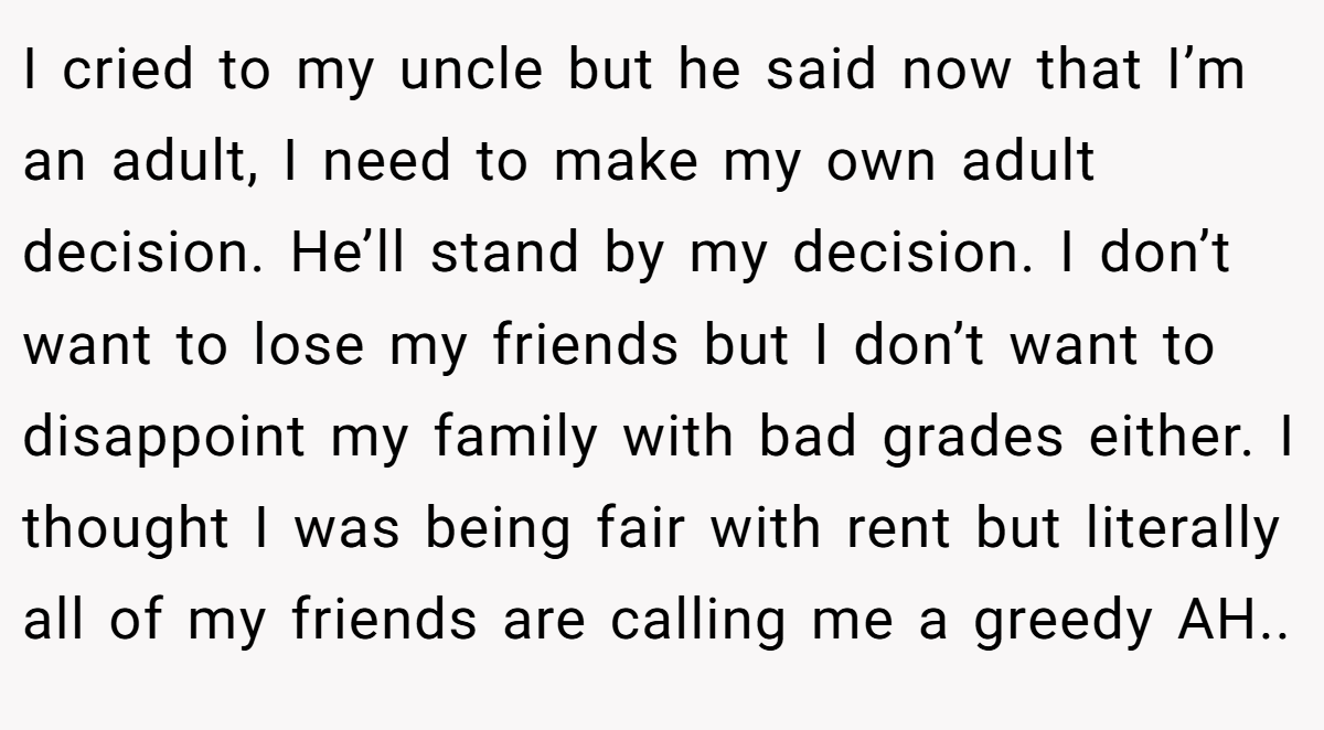 I cried to my uncle but he said now that I’m an adult, I need to make my own adult decision. He’ll stand by my decision. I don’t want to lose my friends but I don’t want to disappoint my family with bad grades either. I thought I was being fair with rent but literally all of my friends are calling me a greedy AH..