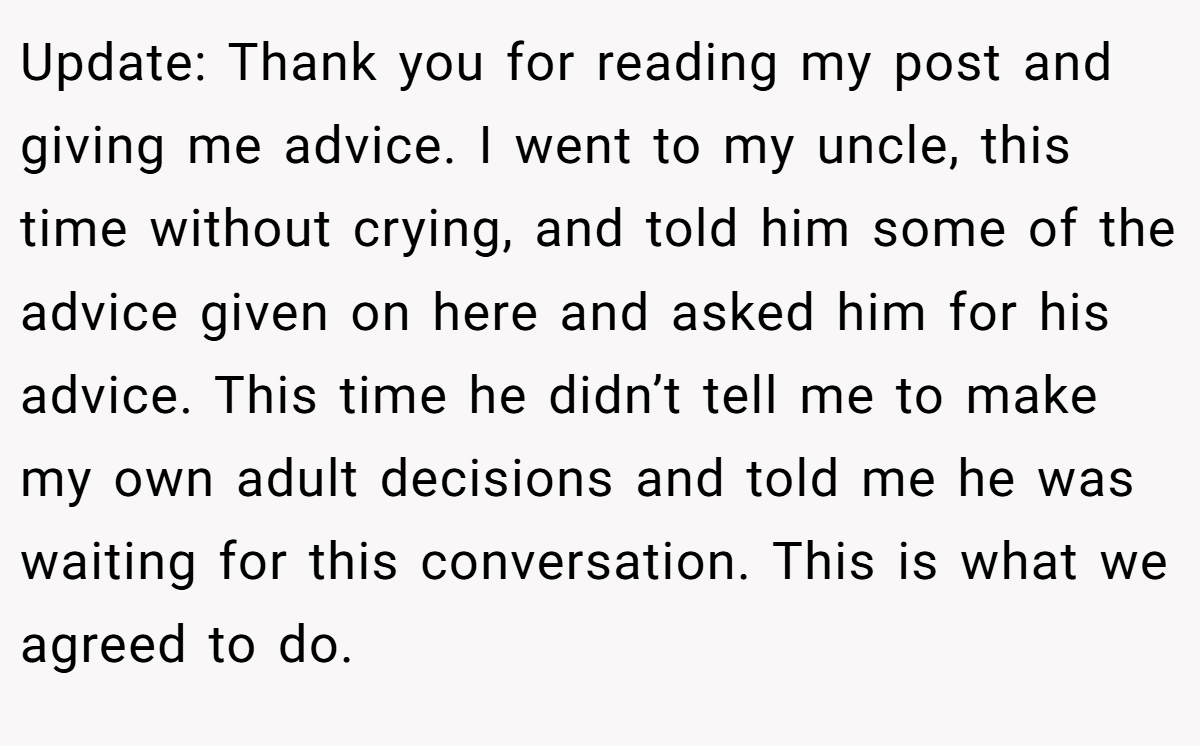 Update: Thank you for reading my post and giving me advice. I went to my uncle, this time without crying, and told him some of the advice given on here and asked him for his advice. This time he didn’t tell me to make my own adult decisions and told me he was waiting for this conversation. This is what we agreed to do.