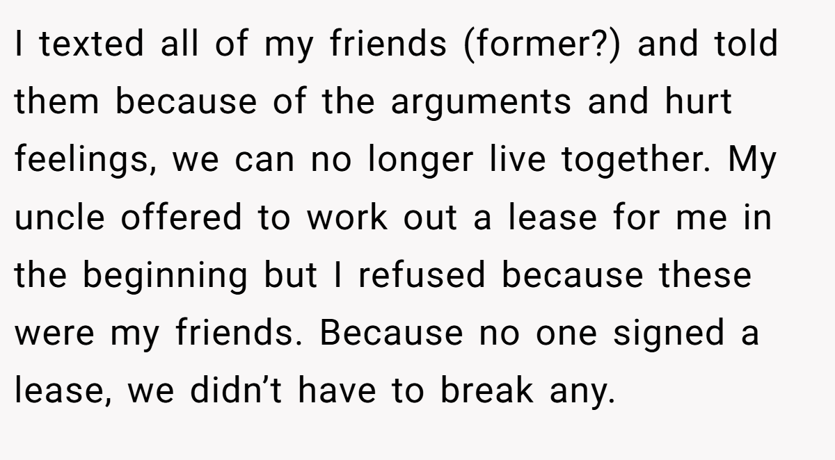 I texted all of my friends (former?) and told them because of the arguments and hurt feelings, we can no longer live together. My uncle offered to work out a lease for me in the beginning but I refused because these were my friends. Because no one signed a lease, we didn’t have to break any.