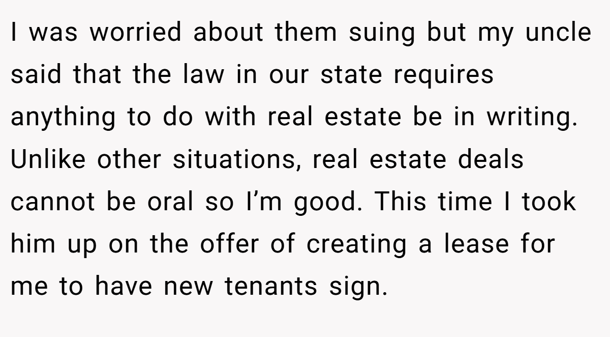 I was worried about them suing but my uncle said that the law in our state requires anything to do with real estate be in writing. Unlike other situations, real estate deals cannot be oral so I’m good. This time I took him up on the offer of creating a lease for me to have new tenants sign.