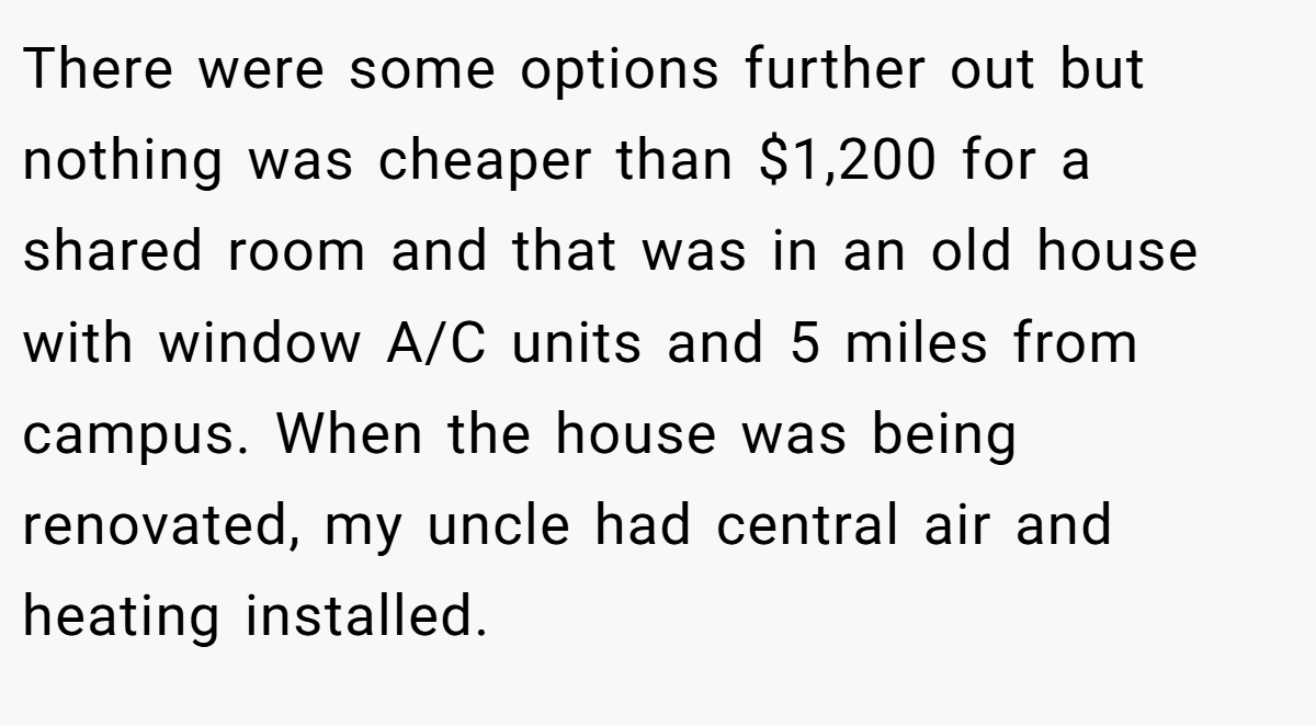 There were some options further out but nothing was cheaper than $1,200 for a shared room and that was in an old house with window A/C units and 5 miles from campus. When the house was being renovated, my uncle had central air and heating installed.