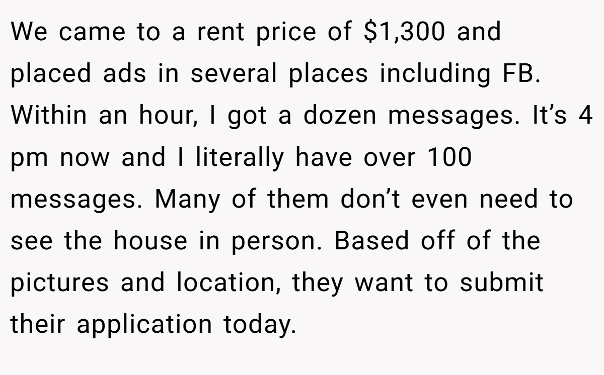We came to a rent price of $1,300 and placed ads in several places including FB. Within an hour, I got a dozen messages. It’s 4 pm now and I literally have over 100 messages. Many of them don’t even need to see the house in person. Based off of the pictures and location, they want to submit their application today.
