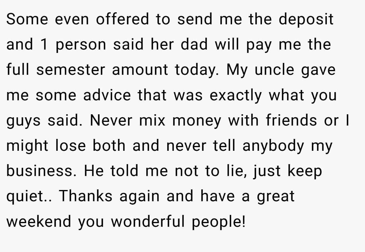 Some even offered to send me the deposit and 1 person said her dad will pay me the full semester amount today. My uncle gave me some advice that was exactly what you guys said. Never mix money with friends or I might lose both and never tell anybody my business. He told me not to lie, just keep quiet.. Thanks again and have a great weekend you wonderful people!
