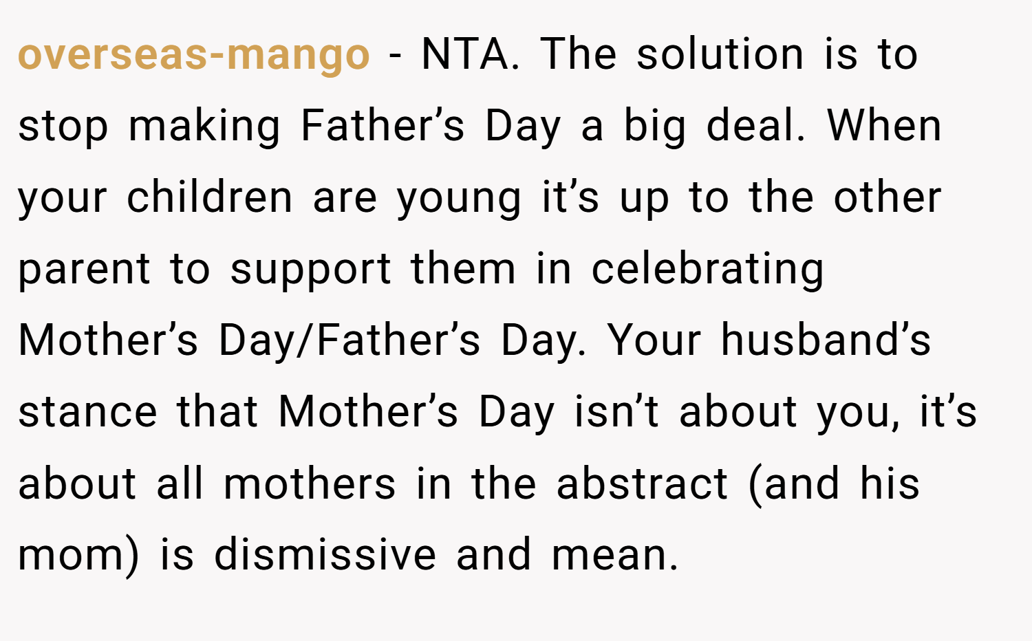 overseas-mango − NTA. The solution is to stop making Father’s Day a big deal. When your children are young it’s up to the other parent to support them in celebrating Mother’s Day/Father’s Day. Your husband’s stance that Mother’s Day isn’t about you, it’s about all mothers in the abstract (and his mom) is dismissive and mean.