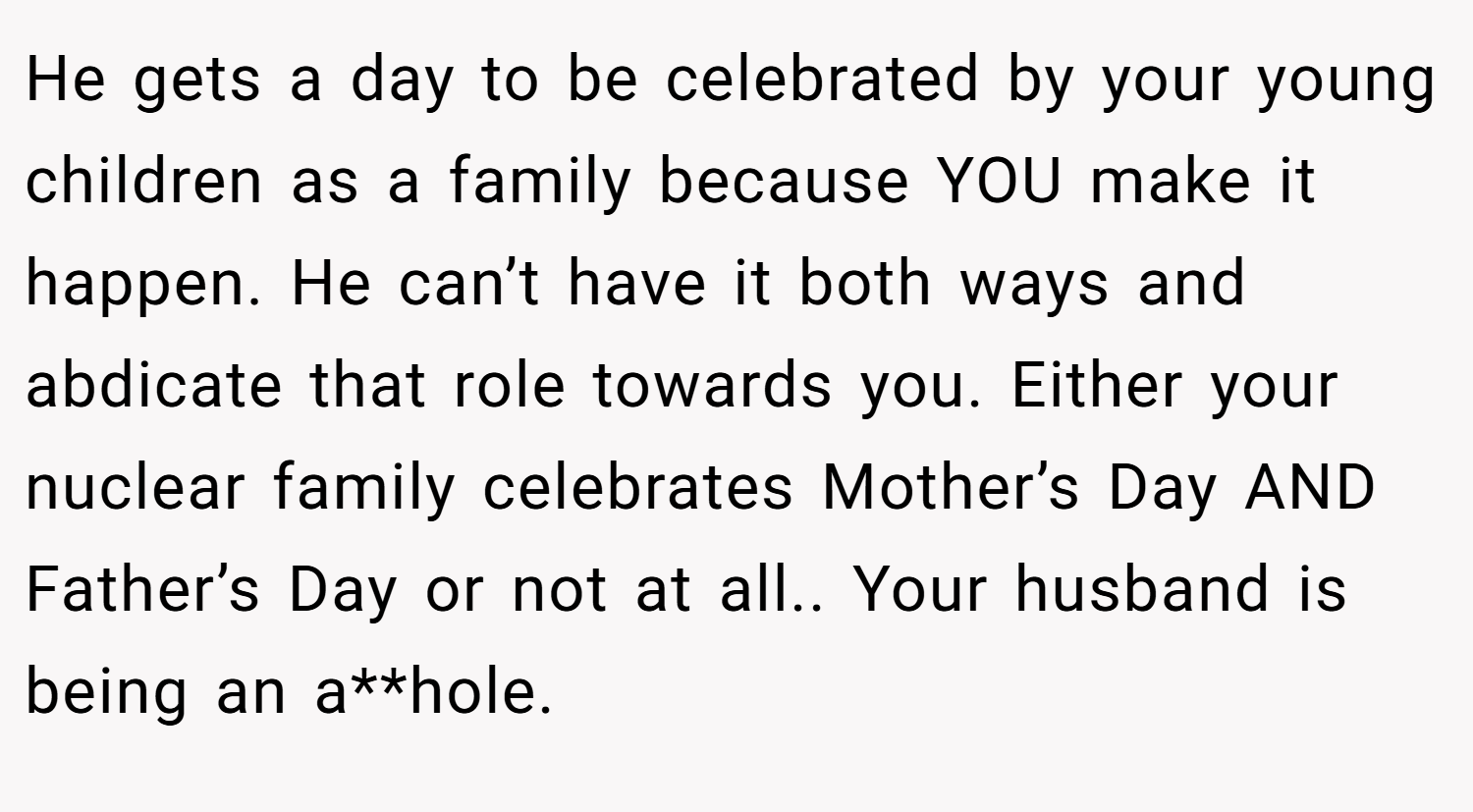 He gets a day to be celebrated by your young children as a family because YOU make it happen. He can’t have it both ways and abdicate that role towards you. Either your nuclear family celebrates Mother’s Day AND Father’s Day or not at all.. Your husband is being an a**hole.