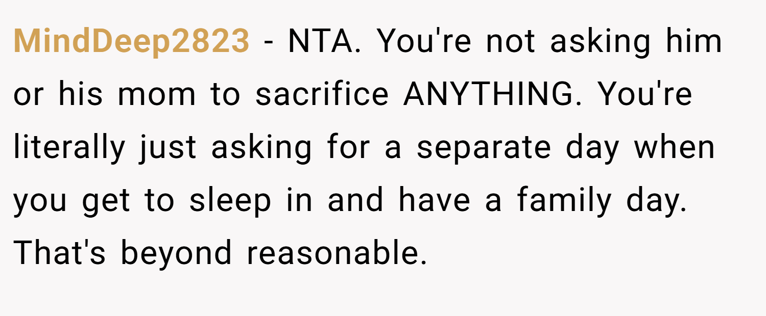 MindDeep2823 − NTA. You're not asking him or his mom to sacrifice ANYTHING. You're literally just asking for a separate day when you get to sleep in and have a family day. That's beyond reasonable.