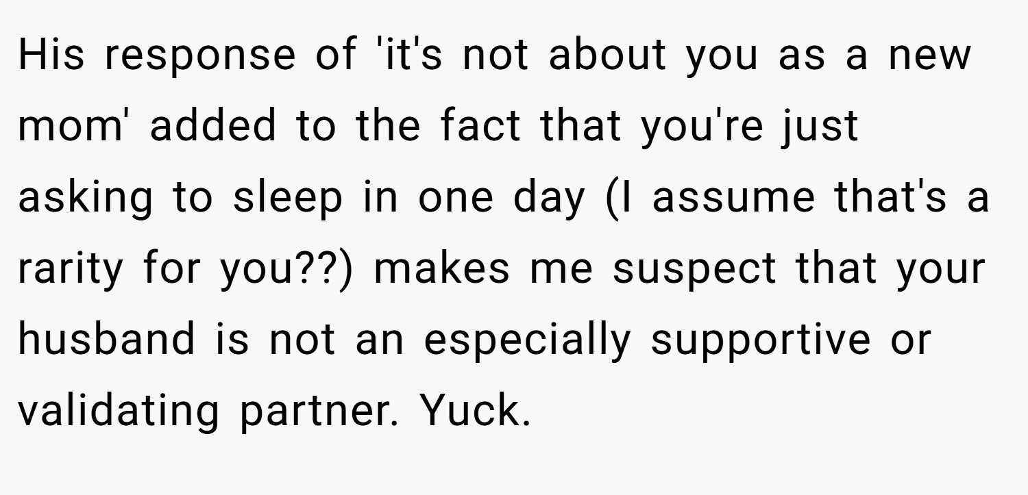 His response of 'it's not about you as a new mom' added to the fact that you're just asking to sleep in one day (I assume that's a rarity for you??) makes me suspect that your husband is not an especially supportive or validating partner. Yuck.