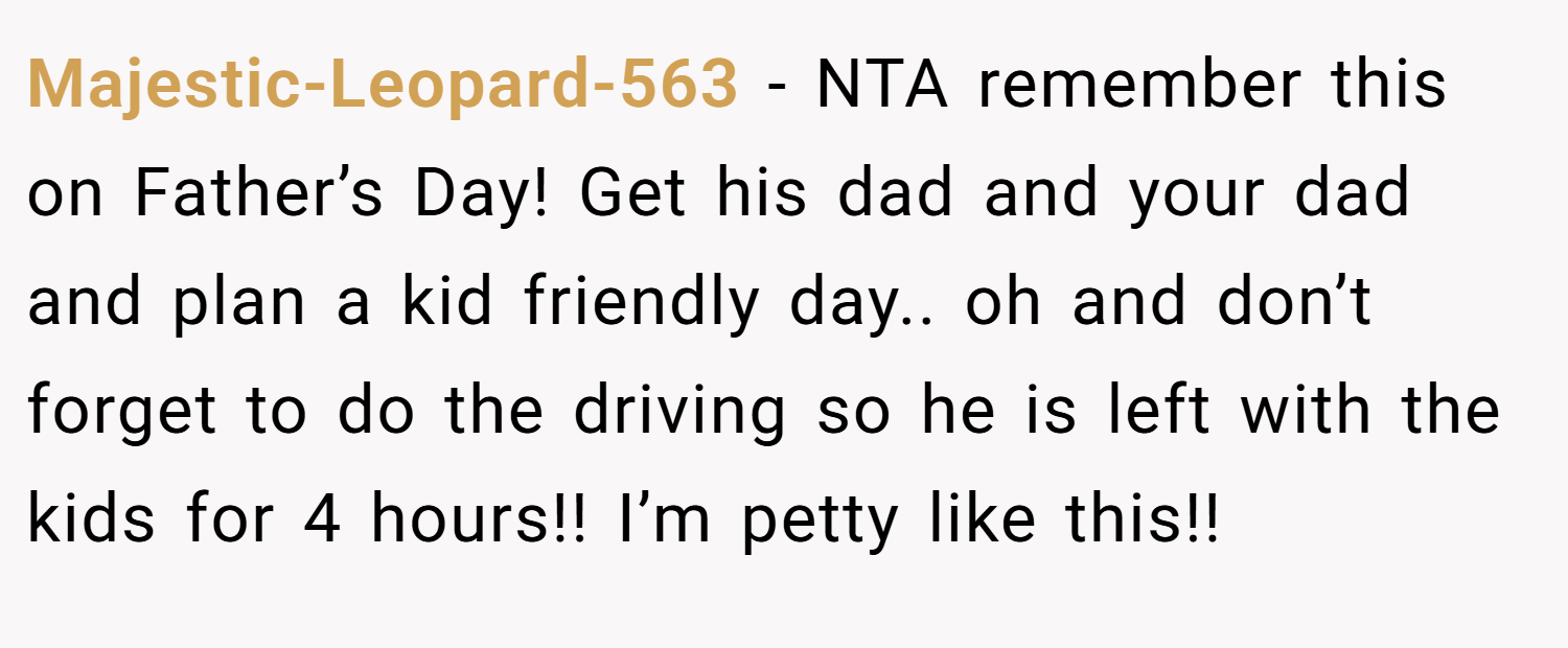 Majestic-Leopard-563 − NTA remember this on Father’s Day! Get his dad and your dad and plan a kid friendly day.. oh and don’t forget to do the driving so he is left with the kids for 4 hours!! I’m petty like this!!