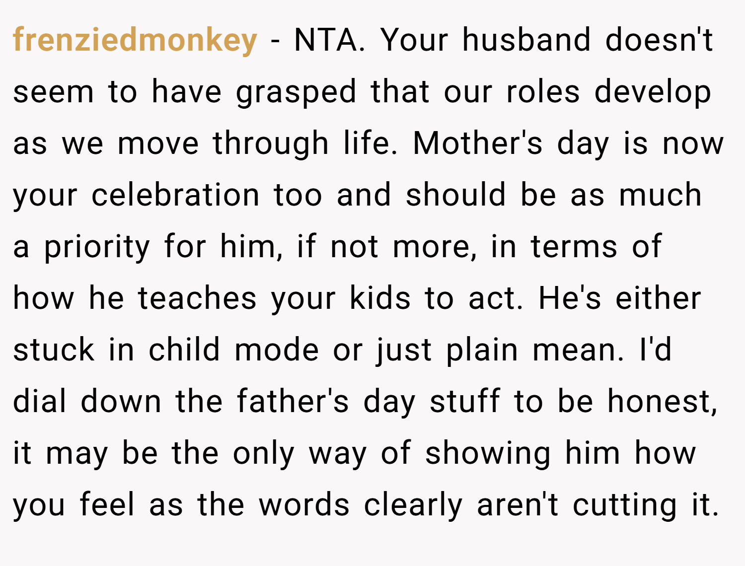 frenziedmonkey − NTA. Your husband doesn't seem to have grasped that our roles develop as we move through life. Mother's day is now your celebration too and should be as much a priority for him, if not more, in terms of how he teaches your kids to act. He's either stuck in child mode or just plain mean. I'd dial down the father's day stuff to be honest, it may be the only way of showing him how you feel as the words clearly aren't cutting it.