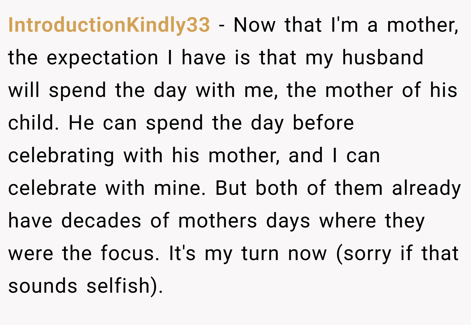 IntroductionKindly33 − Now that I'm a mother, the expectation I have is that my husband will spend the day with me, the mother of his child. He can spend the day before celebrating with his mother, and I can celebrate with mine. But both of them already have decades of mothers days where they were the focus. It's my turn now (sorry if that sounds selfish).