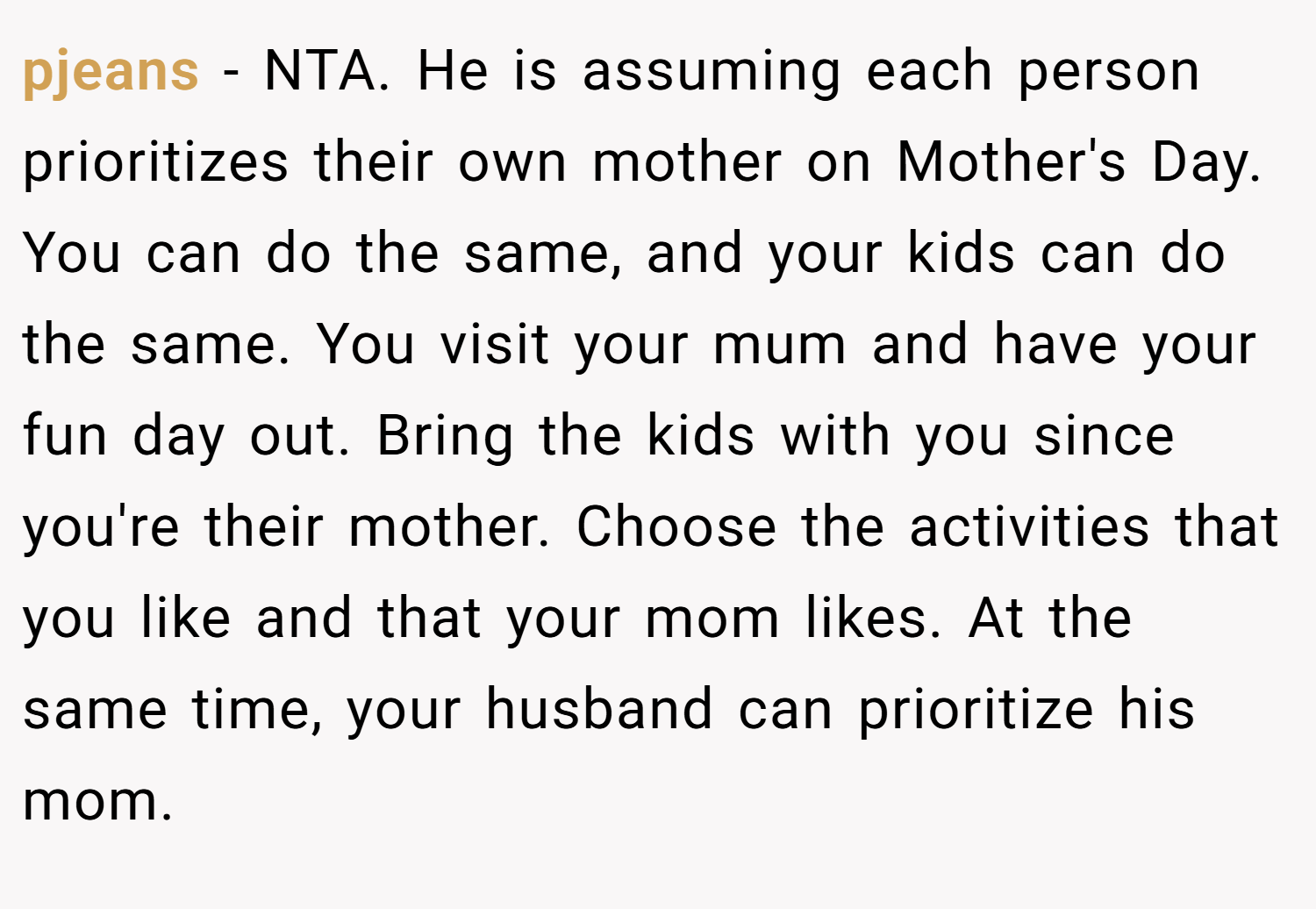 pjeans − NTA. He is assuming each person prioritizes their own mother on Mother's Day. You can do the same, and your kids can do the same. You visit your mum and have your fun day out. Bring the kids with you since you're their mother. Choose the activities that you like and that your mom likes. At the same time, your husband can prioritize his mom.