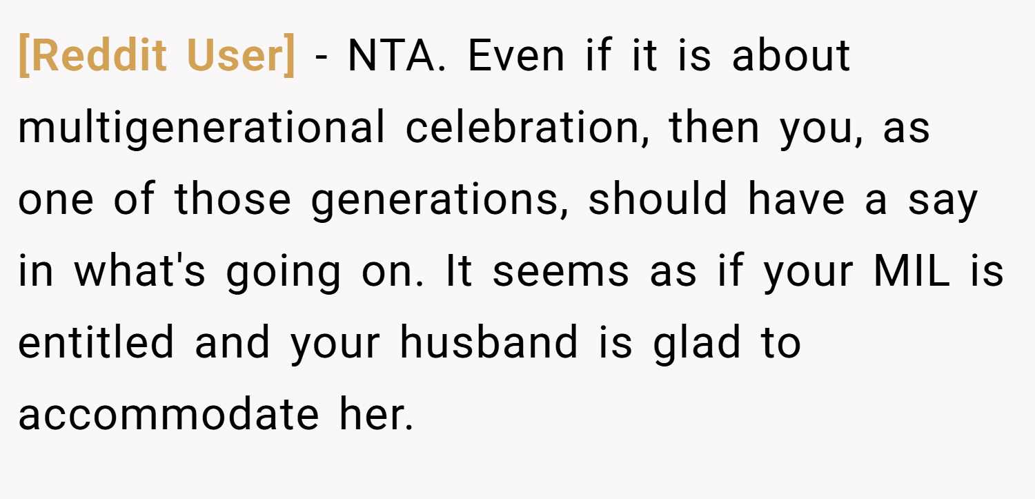 [Reddit User] − NTA. Even if it is about multigenerational celebration, then you, as one of those generations, should have a say in what's going on. It seems as if your MIL is entitled and your husband is glad to accommodate her.