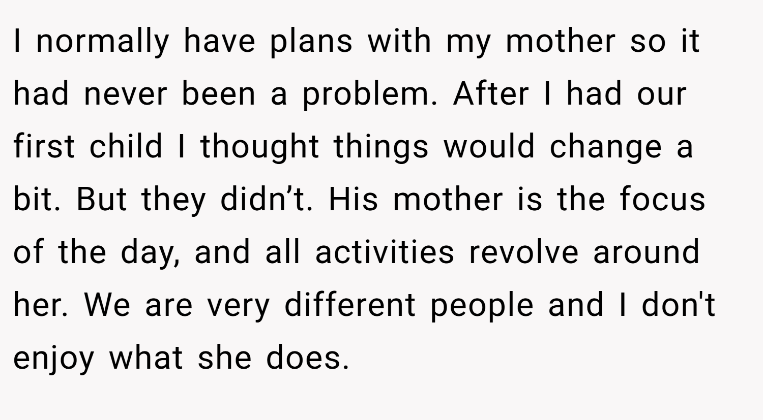 I normally have plans with my mother so it had never been a problem. After I had our first child I thought things would change a bit. But they didn’t. His mother is the focus of the day, and all activities revolve around her. We are very different people and I don't enjoy what she does.