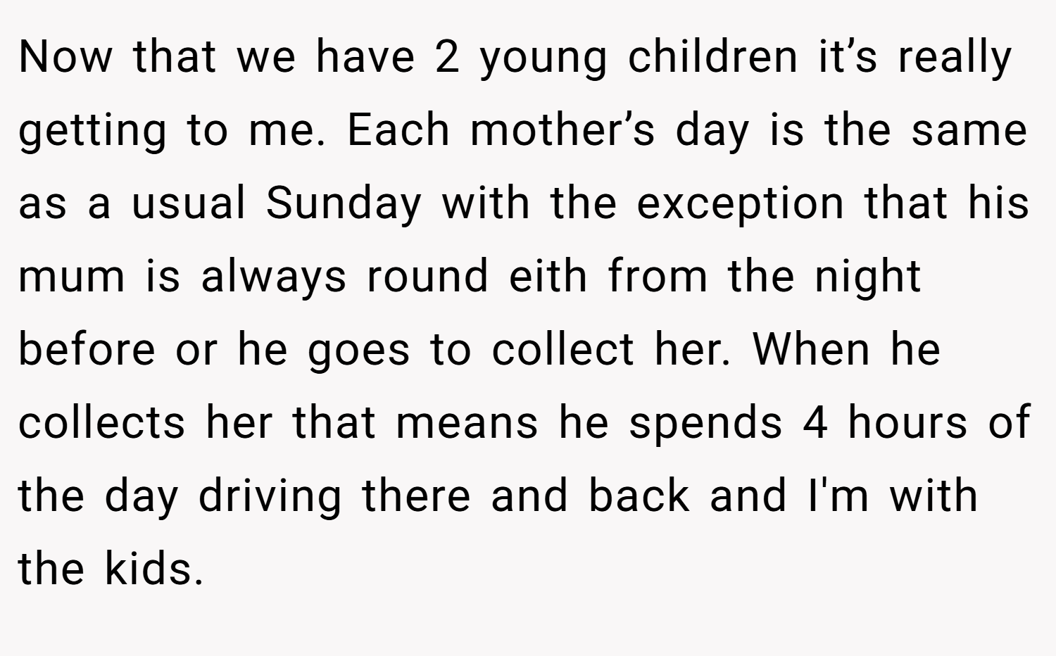Now that we have 2 young children it’s really getting to me. Each mother’s day is the same as a usual Sunday with the exception that his mum is always round eith from the night before or he goes to collect her. When he collects her that means he spends 4 hours of the day driving there and back and I'm with the kids.